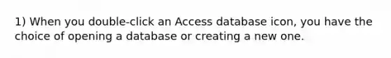 1) When you double-click an Access database icon, you have the choice of opening a database or creating a new one.