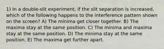 1) In a double-slit experiment, if the slit separation is increased, which of the following happens to the interference pattern shown on the screen? A) The minima get closer together. B) The maxima stay at the same position. C) The minima and maxima stay at the same position. D) The minima stay at the same position. E) The maxima get further apart.