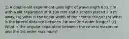 1) A double-slit experiment uses light of wavelength 633. nm with a slit separation of 0.100 mm and a screen placed 2.0 m away. (a) What is the linear width of the central fringe? (b) What is the lateral distance between 1st and 2nd order fringes? (c) What is the angular separation between the central maximum and the 1st order maximum?