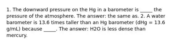 1. The downward pressure on the Hg in a barometer is _____ the pressure of the atmosphere. The answer: the same as. 2. A water barometer is 13.6 times taller than an Hg barometer (dHg = 13.6 g/mL) because _____. The answer: H2O is less dense than mercury.