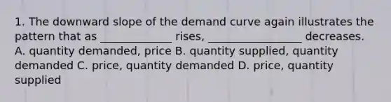 1. The downward slope of the demand curve again illustrates the pattern that as _____________ rises, _________________ decreases. A. quantity demanded, price B. quantity supplied, quantity demanded C. price, quantity demanded D. price, quantity supplied