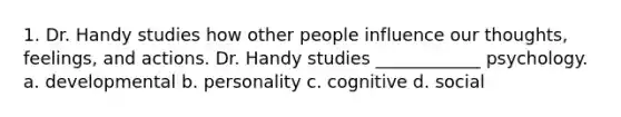 1. Dr. Handy studies how other people influence our thoughts, feelings, and actions. Dr. Handy studies ____________ psychology. a. developmental b. personality c. cognitive d. social