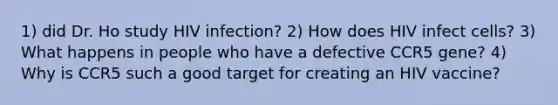 1) did Dr. Ho study HIV infection? 2) How does HIV infect cells? 3) What happens in people who have a defective CCR5 gene? 4) Why is CCR5 such a good target for creating an HIV vaccine?