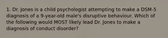 1. Dr. Jones is a child psychologist attempting to make a DSM-5 diagnosis of a 9-year-old male's disruptive behaviour. Which of the following would MOST likely lead Dr. Jones to make a diagnosis of conduct disorder?