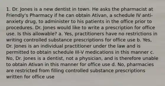 1. Dr. Jones is a new dentist in town. He asks the pharmacist at Friendly's Pharmacy if he can obtain Ativan, a schedule IV anti-anxiety drug, to administer to his patients in the office prior to procedures. Dr. Jones would like to write a prescription for office use. Is this allowable? a. Yes, practitioners have no restrictions in writing controlled substance prescriptions for office use b. Yes, Dr. Jones is an individual practitioner under the law and is permitted to obtain schedule III-V medications in this manner c. No, Dr. Jones is a dentist, not a physician, and is therefore unable to obtain Ativan in this manner for office use d. No, pharmacies are restricted from filling controlled substance prescriptions written for office use