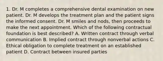 1. Dr. M completes a comprehensive dental examination on new patient. Dr. M develops the treatment plan and the patient signs the informed consent. Dr. M smiles and nods, then proceeds to make the next appointment. Which of the following contractual foundation is best described? A. Written contract through verbal communication B. Implied contract through nonverbal actions C. Ethical obligation to complete treatment on an established patient D. Contract between insured parties