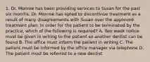 1. Dr. Monroe has been providing services to Susan for the past six months. Dr. Monroe has opted to discontinue treatment as a result of many disagreements with Susan over the approved treatment plan. In order for the patient to be terminated by the practice, which of the following is required? A. Two week notice must be given in writing to the patient so another dentist can be found B. The office must inform the patient in writing C. The patient must be informed by the office manager via telephone D. The patient must be referred to a new dentist