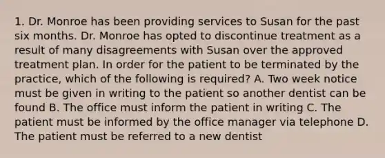 1. Dr. Monroe has been providing services to Susan for the past six months. Dr. Monroe has opted to discontinue treatment as a result of many disagreements with Susan over the approved treatment plan. In order for the patient to be terminated by the practice, which of the following is required? A. Two week notice must be given in writing to the patient so another dentist can be found B. The office must inform the patient in writing C. The patient must be informed by the office manager via telephone D. The patient must be referred to a new dentist