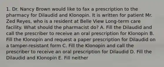 1. Dr. Nancy Brown would like to fax a prescription to the pharmacy for Dilaudid and Klonopin. It is written for patient Mr. Zed Reyes, who is a resident at Belle View Long-term care facility. What should the pharmacist do? A. Fill the Dilaudid and call the prescriber to receive an oral prescription for Klonopin B. Fill the Klonopin and request a paper prescription for Dilaudid on a tamper-resistant form C. Fill the Klonopin and call the prescriber to receive an oral prescription for Dilaudid D. Fill the Dilaudid and Klonopin E. Fill neither