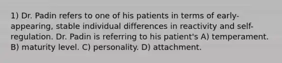 1) Dr. Padin refers to one of his patients in terms of early-appearing, stable individual differences in reactivity and self-regulation. Dr. Padin is referring to his patient's A) temperament. B) maturity level. C) personality. D) attachment.