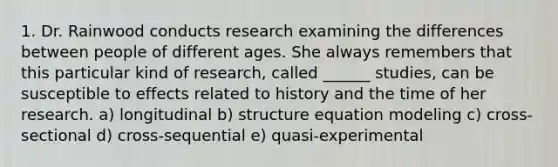 1. Dr. Rainwood conducts research examining the differences between people of different ages. She always remembers that this particular kind of research, called ______ studies, can be susceptible to effects related to history and the time of her research. a) longitudinal b) structure equation modeling c) cross-sectional d) cross-sequential e) quasi-experimental