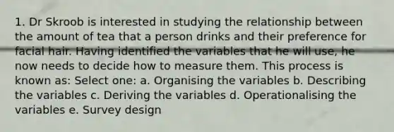 1. Dr Skroob is interested in studying the relationship between the amount of tea that a person drinks and their preference for facial hair. Having identified the variables that he will use, he now needs to decide how to measure them. This process is known as: Select one: a. Organising the variables b. Describing the variables c. Deriving the variables d. Operationalising the variables e. Survey design