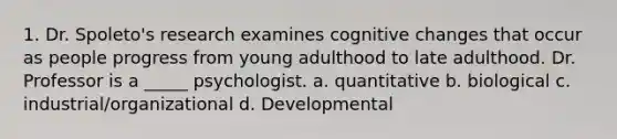 1. Dr. Spoleto's research examines cognitive changes that occur as people progress from young adulthood to late adulthood. Dr. Professor is a _____ psychologist. a. quantitative b. biological c. industrial/organizational d. Developmental