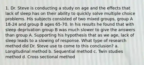 1. Dr. Steve is conducting a study on age and the effects that lack of sleep has on their ability to quickly solve multiple choice problems. His subjects consisted of two mixed groups, group A 18-24 and group B ages 65-70. In his results he found that with sleep deprivation group B was much slower to give the answers than group A. Supporting his hypothesis that as we age, lack of sleep leads to a slowing of response. What type of research method did Dr. Steve use to come to this conclusion? a. Longitudinal method b. Sequential method c. Twin studies method d. Cross sectional method