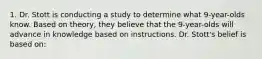 1. Dr. Stott is conducting a study to determine what 9-year-olds know. Based on theory, they believe that the 9-year-olds will advance in knowledge based on instructions. Dr. Stott's belief is based on: