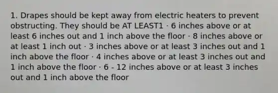 1. Drapes should be kept away from electric heaters to prevent obstructing. They should be AT LEAST1 · 6 inches above or at least 6 inches out and 1 inch above the floor · 8 inches above or at least 1 inch out · 3 inches above or at least 3 inches out and 1 inch above the floor · 4 inches above or at least 3 inches out and 1 inch above the floor · 6 - 12 inches above or at least 3 inches out and 1 inch above the floor