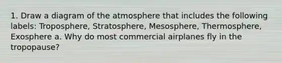 1. Draw a diagram of the atmosphere that includes the following labels: Troposphere, Stratosphere, Mesosphere, Thermosphere, Exosphere a. Why do most commercial airplanes fly in the tropopause?