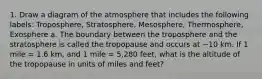 1. Draw a diagram of the atmosphere that includes the following labels: Troposphere, Stratosphere, Mesosphere, Thermosphere, Exosphere a. The boundary between the troposphere and the stratosphere is called the tropopause and occurs at ~10 km. If 1 mile = 1.6 km, and 1 mile = 5,280 feet, what is the altitude of the tropopause in units of miles and feet?