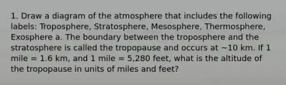 1. Draw a diagram of the atmosphere that includes the following labels: Troposphere, Stratosphere, Mesosphere, Thermosphere, Exosphere a. The boundary between the troposphere and the stratosphere is called the tropopause and occurs at ~10 km. If 1 mile = 1.6 km, and 1 mile = 5,280 feet, what is the altitude of the tropopause in units of miles and feet?