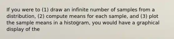 If you were to (1) draw an infinite number of samples from a distribution, (2) compute means for each sample, and (3) plot the sample means in a histogram, you would have a graphical display of the