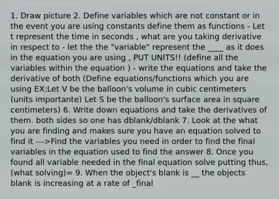 1. Draw picture 2. Define variables which are not constant or in the event you are using constants define them as functions - Let t represent the time in seconds , what are you taking derivative in respect to - let the the "variable" represent the ____ as it does in the equation you are using , PUT UNITS!! (define all the variables within the equation ) - write the equations and take the derivative of both (Define equations/functions which you are using EX:Let V be the balloon's volume in cubic centimeters (units importante) Let S be the balloon's surface area in square centimeters) 6. Write down equations and take the derivatives of them. both sides so one has dblank/dblank 7. Look at the what you are finding and makes sure you have an equation solved to find it --->Find the variables you need in order to find the final variables in the equation used to find the answer 8. Once you found all variable needed in the final equation solve putting thus, (what solving)= 9. When the object's blank is __ the objects blank is increasing at a rate of _final