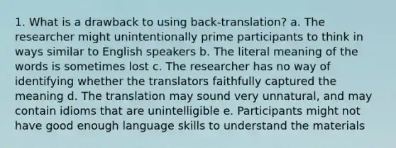 1. What is a drawback to using back-translation? a. The researcher might unintentionally prime participants to think in ways similar to English speakers b. The literal meaning of the words is sometimes lost c. The researcher has no way of identifying whether the translators faithfully captured the meaning d. The translation may sound very unnatural, and may contain idioms that are unintelligible e. Participants might not have good enough language skills to understand the materials