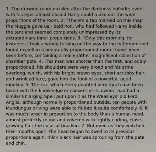 1. The drawing room dazzled after the darkness outside; even with his eyes almost closed Harry could make out the wide proportions of the room. 2. "There's a tap marked on this map the Muggle gave us," said Ron, who had followed Harry inside the tent and seemed completely unimpressed by its extraordinary inner proportions. 3. "Only this morning, for instance, I took a wrong turning on the way to the bathroom and found myself in a beautifully proportioned room I have never seen before, containing a really rather magnificent collection of chamber pots. 4. This man was shorter than the first, and oddly proportioned; his shoulders were very broad and his arms overlong, which, with his bright brown eyes, short scrubby hair, and wrinkled face, gave him the look of a powerful, aged monkey. 5. The car, which Harry doubted very much had been taken with the knowledge or consent of its owner, had had a similar Enlarging Spell put upon it as the Weasleys' old Ford Anglia; although normally proportioned outside, ten people with Mundungus driving were able to fit into it quite comfortably. 6. It was much larger in proportion to the body than a human head, almost perfectly round and covered with tightly curling, close-growing hair the color of bracken. 7. But even as they watched, their mouths open, the head began to swell to its previous proportions again, thick black hair was sprouting from the pate and chin.