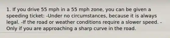 1. If you drive 55 mph in a 55 mph zone, you can be given a speeding ticket: -Under no circumstances, because it is always legal. -If the road or weather conditions require a slower speed. -Only if you are approaching a sharp curve in the road.