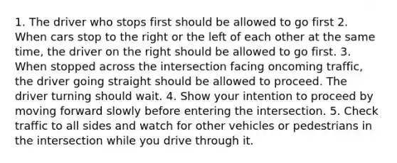 1. The driver who stops first should be allowed to go first 2. When cars stop to the right or the left of each other at the same time, the driver on the right should be allowed to go first. 3. When stopped across the intersection facing oncoming traffic, the driver going straight should be allowed to proceed. The driver turning should wait. 4. Show your intention to proceed by moving forward slowly before entering the intersection. 5. Check traffic to all sides and watch for other vehicles or pedestrians in the intersection while you drive through it.