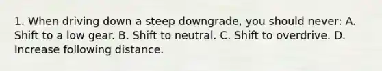 1. When driving down a steep downgrade, you should never: A. Shift to a low gear. B. Shift to neutral. C. Shift to overdrive. D. Increase following distance.