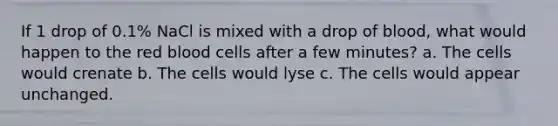 If 1 drop of 0.1% NaCl is mixed with a drop of blood, what would happen to the red blood cells after a few minutes? a. The cells would crenate b. The cells would lyse c. The cells would appear unchanged.