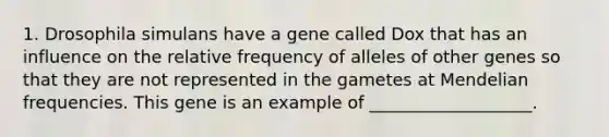 1. Drosophila simulans have a gene called Dox that has an influence on the relative frequency of alleles of other genes so that they are not represented in the gametes at Mendelian frequencies. This gene is an example of ___________________.