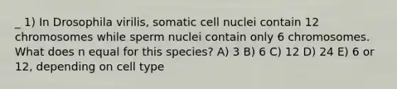 _ 1) In Drosophila virilis, somatic cell nuclei contain 12 chromosomes while sperm nuclei contain only 6 chromosomes. What does n equal for this species? A) 3 B) 6 C) 12 D) 24 E) 6 or 12, depending on cell type