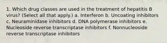 1. Which drug classes are used in the treatment of hepatitis B virus? (Select all that apply.) a. Interferon b. Uncoating inhibitors c. Neuraminidase inhibitors d. DNA polymerase inhibitors e. Nucleoside reverse transcriptase inhibitors f. Nonnucleoside reverse transcriptase inhibitors