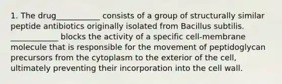 1. The drug___________ consists of a group of structurally similar peptide antibiotics originally isolated from Bacillus subtilis. ____________ blocks the activity of a specific cell-membrane molecule that is responsible for the movement of peptidoglycan precursors from the cytoplasm to the exterior of the cell, ultimately preventing their incorporation into the cell wall.