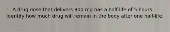 1. A drug dose that delivers 800 mg has a half-life of 5 hours. Identify how much drug will remain in the body after one half-life. _______