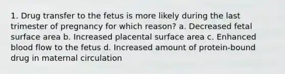 1. Drug transfer to the fetus is more likely during the last trimester of pregnancy for which reason? a. Decreased fetal surface area b. Increased placental surface area c. Enhanced blood flow to the fetus d. Increased amount of protein-bound drug in maternal circulation