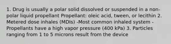 1. Drug is usually a polar solid dissolved or suspended in a non-polar liquid propellant Propellant: oleic acid, tween, or lecithin 2. Metered dose inhales (MDIs) -Most common inhaled system -Propellants have a high vapor pressure (400 kPa) 3. Particles ranging from 1 to 5 microns result from the device