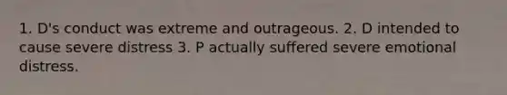 1. D's conduct was extreme and outrageous. 2. D intended to cause severe distress 3. P actually suffered severe emotional distress.