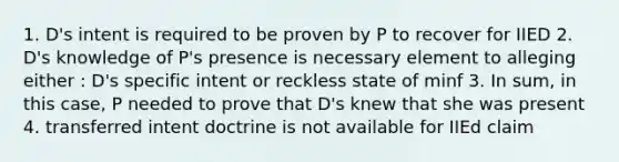 1. D's intent is required to be proven by P to recover for IIED 2. D's knowledge of P's presence is necessary element to alleging either : D's specific intent or reckless state of minf 3. In sum, in this case, P needed to prove that D's knew that she was present 4. transferred intent doctrine is not available for IIEd claim