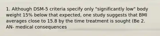 1. Although DSM-5 criteria specify only "significantly low" body weight 15% below that expected, one study suggests that BMI averages close to 15.8 by the time treatment is sought (Be 2. AN- medical consequences