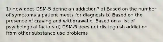 1) How does DSM-5 define an addiction? a) Based on the number of symptoms a patient meets for diagnosis b) Based on the presence of craving and withdrawal c) Based on a list of psychological factors d) DSM-5 does not distinguish addiction from other substance use problems