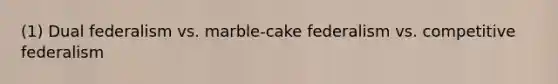 (1) Dual federalism vs. marble-cake federalism vs. competitive federalism