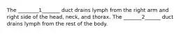 The ________1_______ duct drains lymph from the right arm and right side of the head, neck, and thorax. The _______2______ duct drains lymph from the rest of the body.