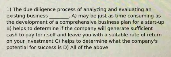 1) The due diligence process of analyzing and evaluating an existing business ________. A) may be just as time consuming as the development of a comprehensive business plan for a start-up B) helps to determine if the company will generate sufficient cash to pay for itself and leave you with a suitable rate of return on your investment C) helps to determine what the company's potential for success is D) All of the above