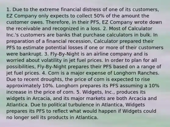 1. Due to the extreme <a href='https://www.questionai.com/knowledge/kTmMFKFWhr-financial-distress' class='anchor-knowledge'>financial distress</a> of one of its customers, EZ Company only expects to collect 50% of the amount the customer owes. Therefore, in their PFS, EZ Company wrote down the receivable and recognized in a loss. 2. Most of Calculator Inc.'s customers are banks that purchase calculators in bulk. In preparation of a financial recession, Calculator prepared their PFS to estimate potential losses if one or more of their customers were bankrupt. 3. Fly-By-Night is an airline company and is worried about volatility in jet fuel prices. In order to plan for all possibilities, Fly-By-Night prepares their PFS based on a range of jet fuel prices. 4. Corn is a major expense of Longhorn Ranches. Due to recent droughts, the price of corn is expected to rise approximately 10%. Longhorn prepares its PFS assuming a 10% increase in the price of corn. 5. Widgets, Inc., produces its widgets in Arcacia, and its major markets are both Arcacia and Atlantica. Due to political turbulence in Atlantica, Widgets prepares its PFS to reflect what would happen if Widgets could no longer sell its products in Atlantica.