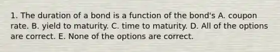 1. The duration of a bond is a function of the bond's A. coupon rate. B. yield to maturity. C. time to maturity. D. All of the options are correct. E. None of the options are correct.