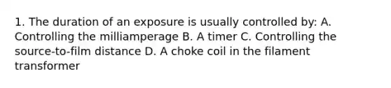 1. The duration of an exposure is usually controlled by: A. Controlling the milliamperage B. A timer C. Controlling the source-to-film distance D. A choke coil in the filament transformer