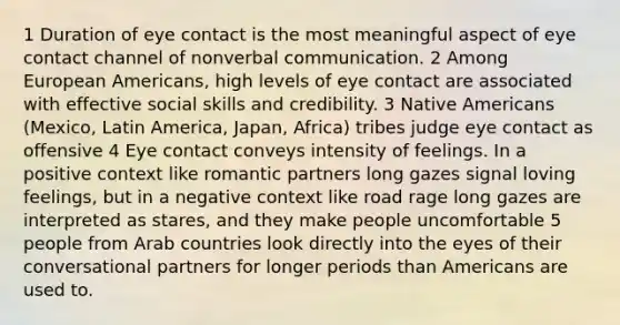 1 Duration of eye contact is the most meaningful aspect of eye contact channel of nonverbal communication. 2 Among European Americans, high levels of eye contact are associated with effective social skills and credibility. 3 Native Americans (Mexico, Latin America, Japan, Africa) tribes judge eye contact as offensive 4 Eye contact conveys intensity of feelings. In a positive context like romantic partners long gazes signal loving feelings, but in a negative context like road rage long gazes are interpreted as stares, and they make people uncomfortable 5 people from Arab countries look directly into the eyes of their conversational partners for longer periods than Americans are used to.