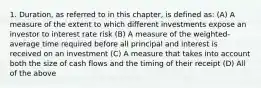 1. Duration, as referred to in this chapter, is defined as: (A) A measure of the extent to which different investments expose an investor to interest rate risk (B) A measure of the weighted-average time required before all principal and interest is received on an investment (C) A measure that takes into account both the size of cash flows and the timing of their receipt (D) All of the above